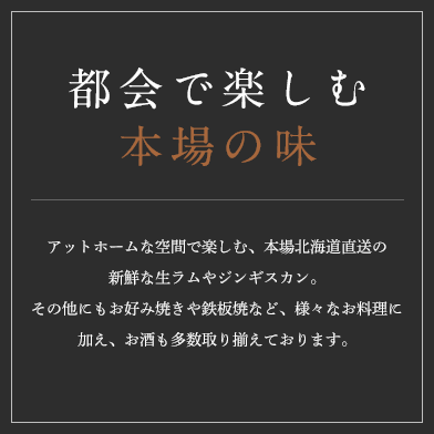 都会で楽しむ 本場の味 アットホームな空間で楽しむ、本場北海道直送の新鮮な生ラムやジンギスカン。その他にもお好み焼きや鉄板焼など、様々なお料理に加え、お酒も多数取り揃えております。