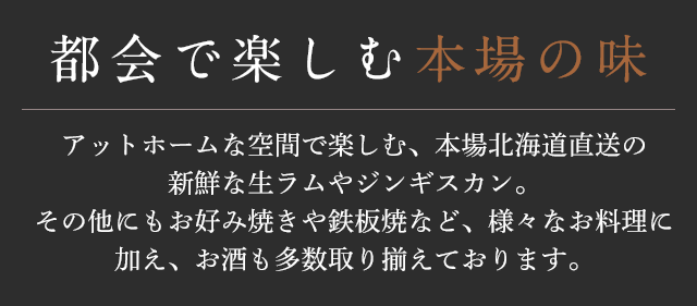 都会で楽しむ 本場の味 アットホームな空間で楽しむ、本場北海道直送の新鮮な生ラムやジンギスカン。その他にもお好み焼きや鉄板焼など、様々なお料理に加え、お酒も多数取り揃えております。